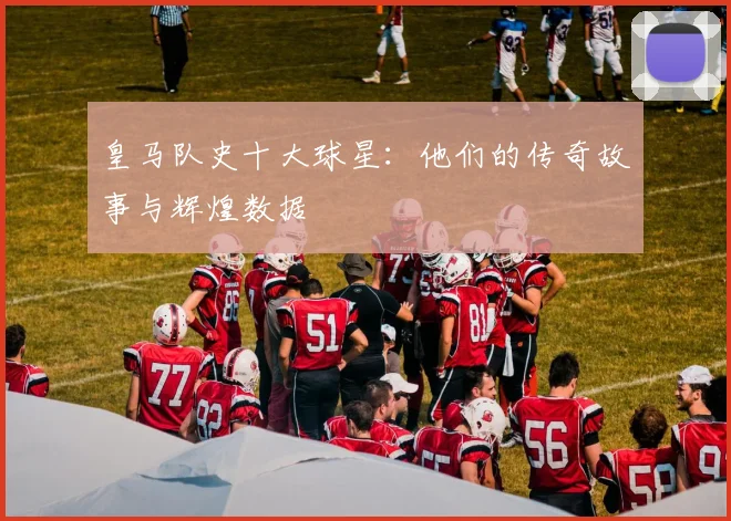 皇马队史十大球星：他们的传奇故事与辉煌数据
