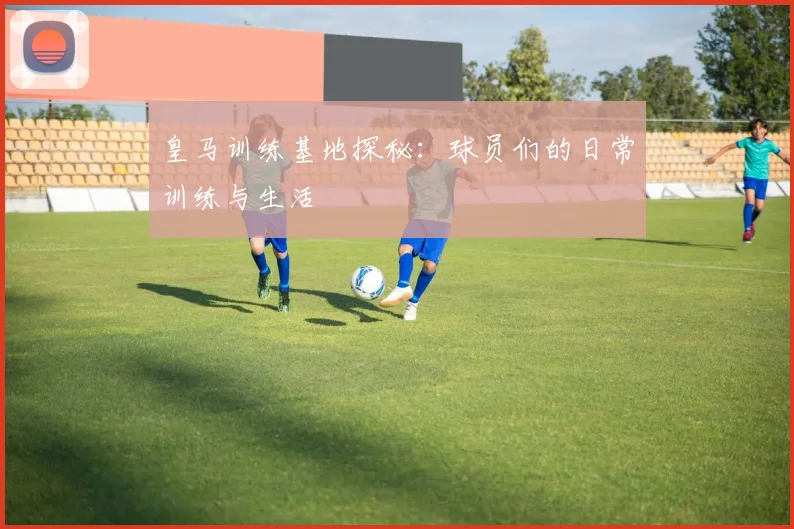 皇马训练基地探秘：球员们的日常训练与生活