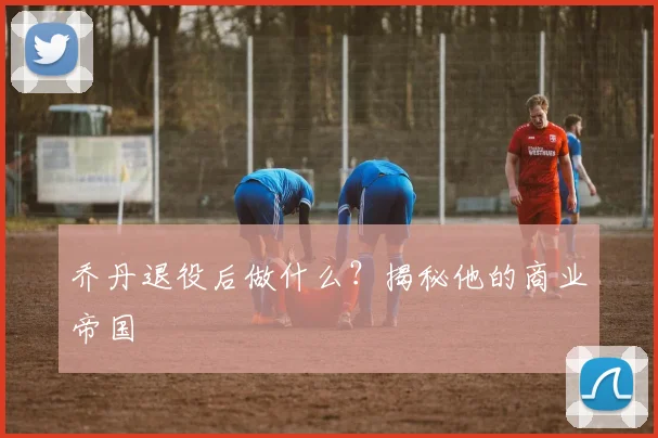 乔丹退役后做什么？揭秘他的商业帝国