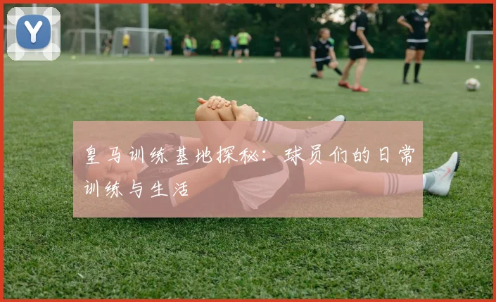 皇马训练基地探秘：球员们的日常训练与生活